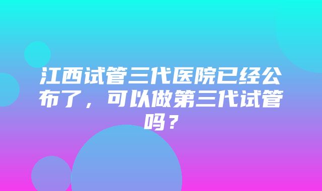 江西试管三代医院已经公布了，可以做第三代试管吗？