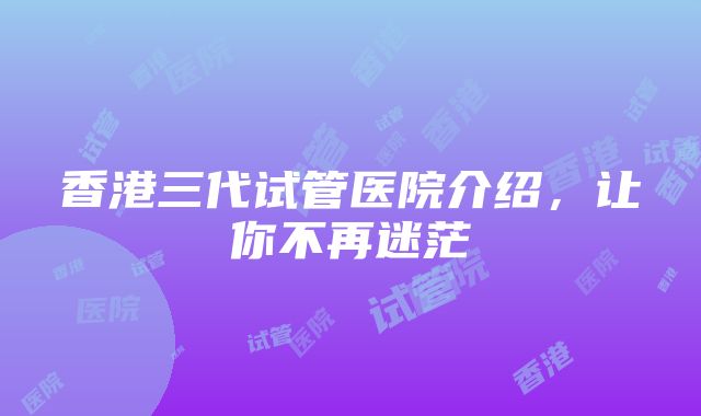 香港三代试管医院介绍，让你不再迷茫