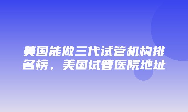 美国能做三代试管机构排名榜，美国试管医院地址