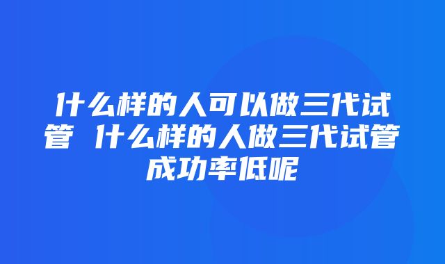 什么样的人可以做三代试管 什么样的人做三代试管成功率低呢