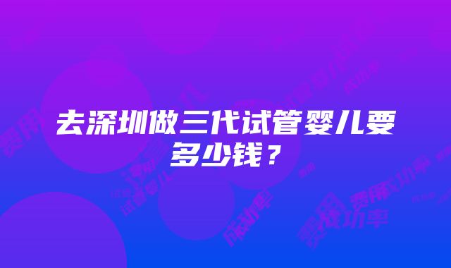 去深圳做三代试管婴儿要多少钱？