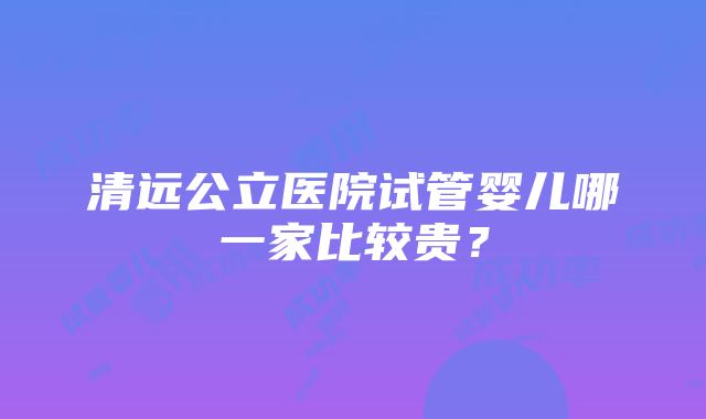 清远公立医院试管婴儿哪一家比较贵？