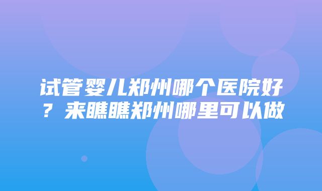 试管婴儿郑州哪个医院好？来瞧瞧郑州哪里可以做