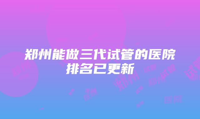 郑州能做三代试管的医院排名已更新