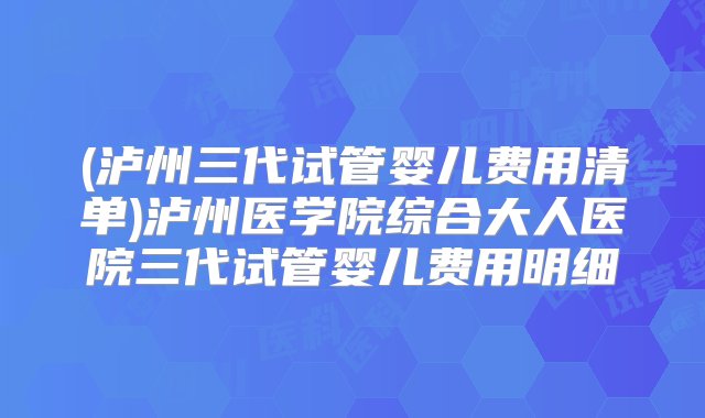 (泸州三代试管婴儿费用清单)泸州医学院综合大人医院三代试管婴儿费用明细