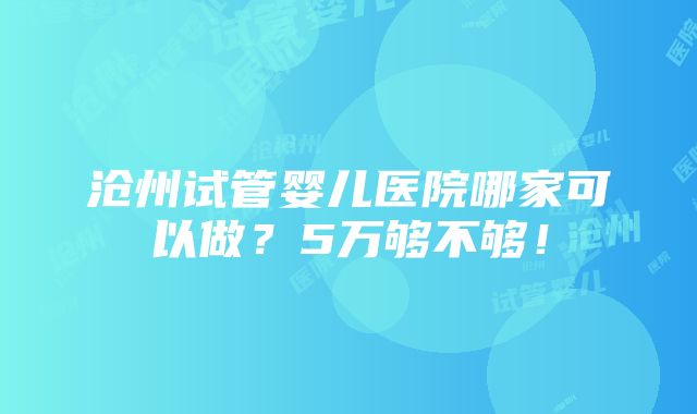 沧州试管婴儿医院哪家可以做？5万够不够！