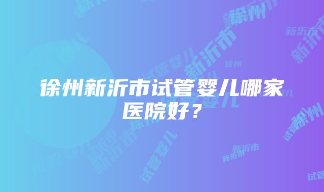 徐州新沂市试管婴儿哪家医院好？