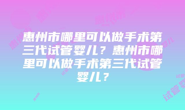 惠州市哪里可以做手术第三代试管婴儿？惠州市哪里可以做手术第三代试管婴儿？