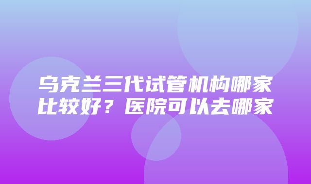 乌克兰三代试管机构哪家比较好？医院可以去哪家