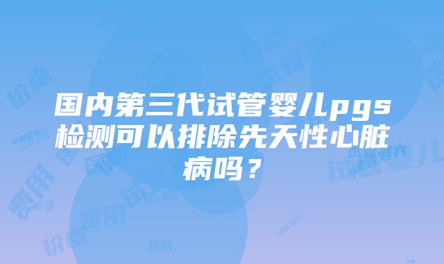 国内第三代试管婴儿pgs检测可以排除先天性心脏病吗？