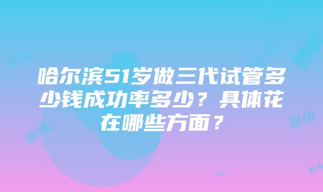 哈尔滨51岁做三代试管多少钱成功率多少？具体花在哪些方面？