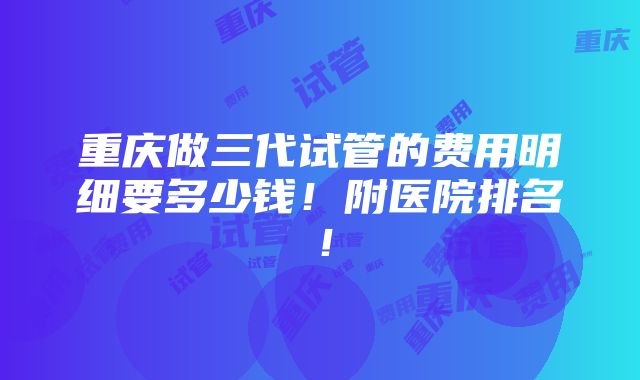 重庆做三代试管的费用明细要多少钱！附医院排名！