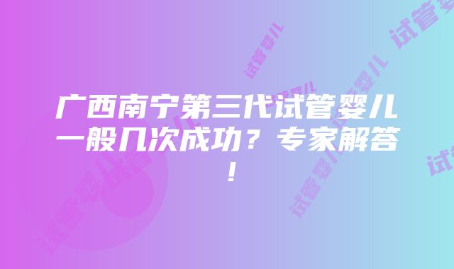 广西南宁第三代试管婴儿一般几次成功？专家解答！