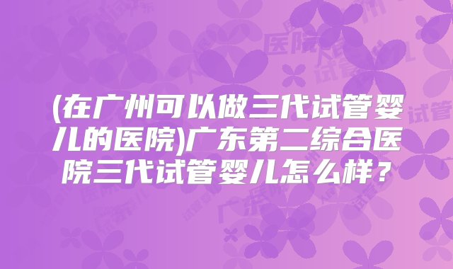 (在广州可以做三代试管婴儿的医院)广东第二综合医院三代试管婴儿怎么样？