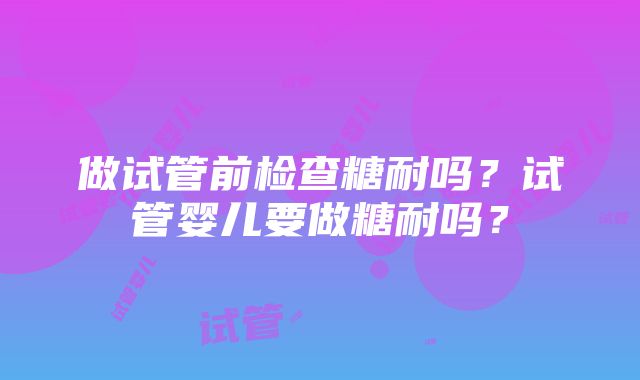 做试管前检查糖耐吗？试管婴儿要做糖耐吗？