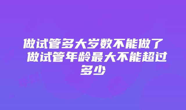 做试管多大岁数不能做了 做试管年龄最大不能超过多少