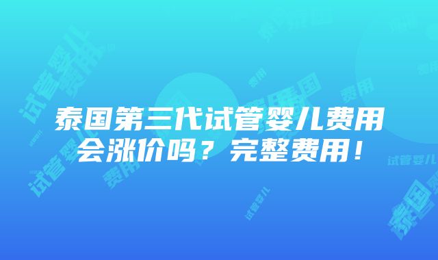 泰国第三代试管婴儿费用会涨价吗？完整费用！