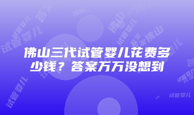 佛山三代试管婴儿花费多少钱？答案万万没想到