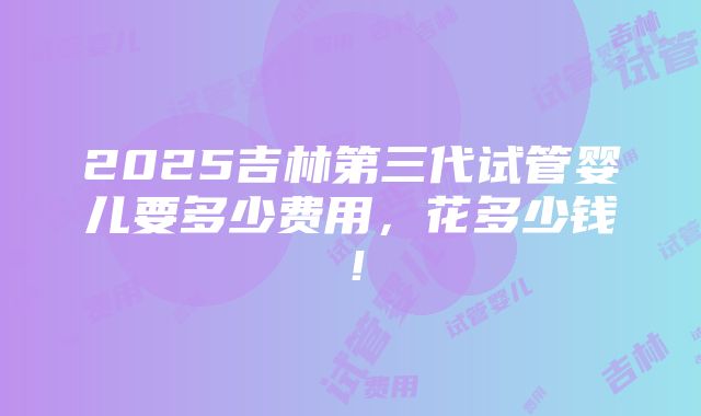 2025吉林第三代试管婴儿要多少费用，花多少钱！