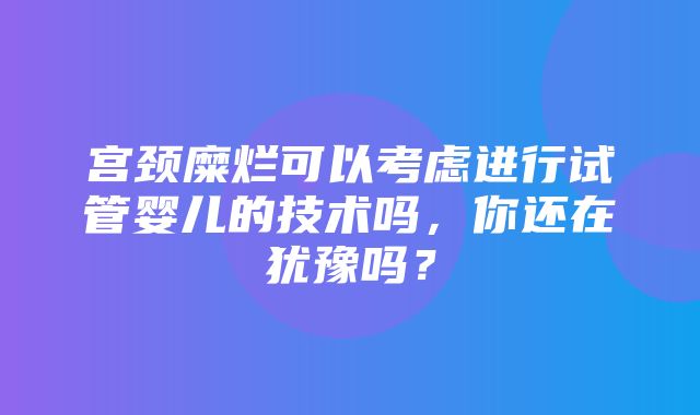 宫颈糜烂可以考虑进行试管婴儿的技术吗，你还在犹豫吗？