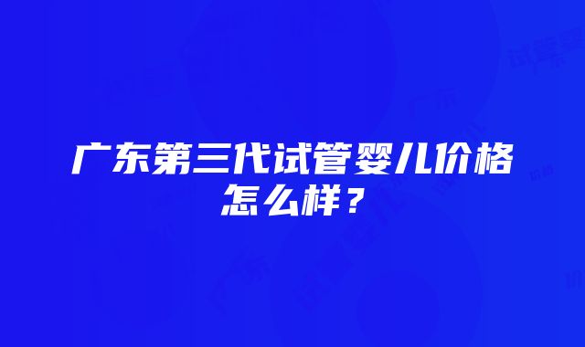 广东第三代试管婴儿价格怎么样？