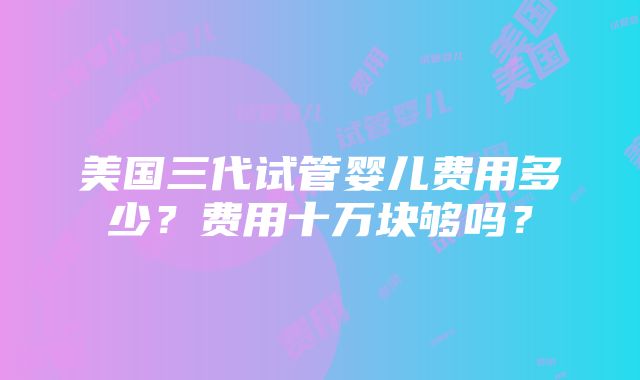 美国三代试管婴儿费用多少？费用十万块够吗？