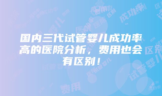 国内三代试管婴儿成功率高的医院分析，费用也会有区别！