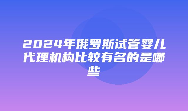 2024年俄罗斯试管婴儿代理机构比较有名的是哪些