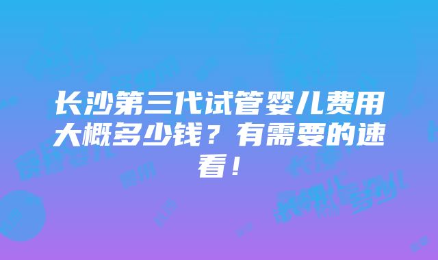 长沙第三代试管婴儿费用大概多少钱？有需要的速看！