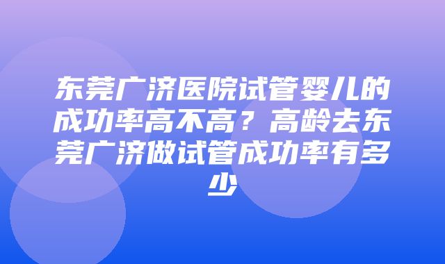 东莞广济医院试管婴儿的成功率高不高？高龄去东莞广济做试管成功率有多少