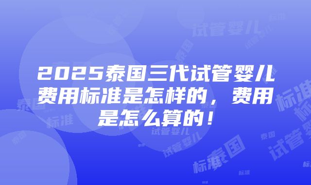 2025泰国三代试管婴儿费用标准是怎样的，费用是怎么算的！