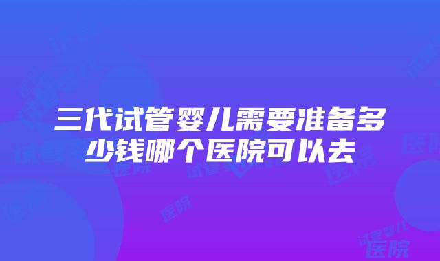 三代试管婴儿需要准备多少钱哪个医院可以去