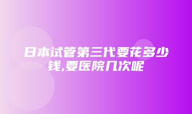 日本试管第三代要花多少钱,要医院几次呢