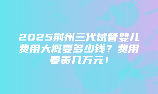 2025荆州三代试管婴儿费用大概要多少钱？费用要贵几万元！