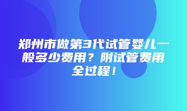 郑州市做第3代试管婴儿一般多少费用？附试管费用全过程！