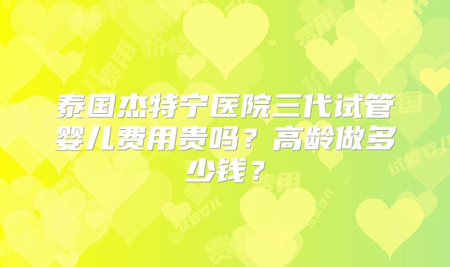 泰国杰特宁医院三代试管婴儿费用贵吗？高龄做多少钱？