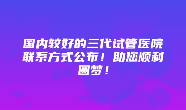 国内较好的三代试管医院联系方式公布！助您顺利圆梦！