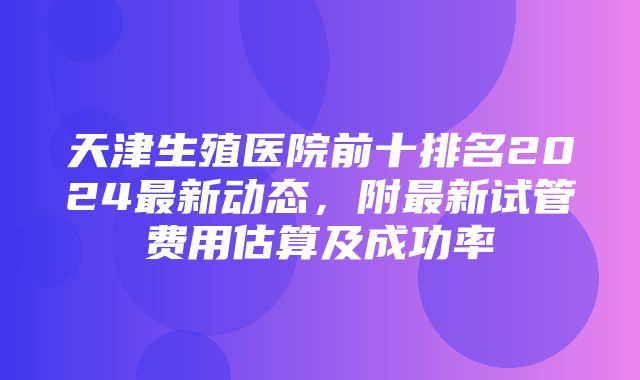 天津生殖医院前十排名2024最新动态，附最新试管费用估算及成功率