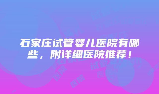 石家庄试管婴儿医院有哪些，附详细医院推荐！