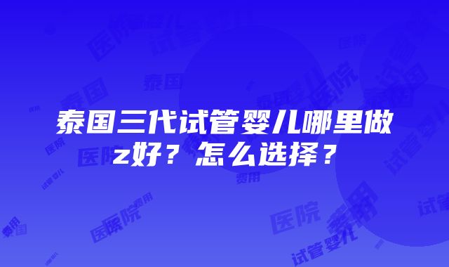 泰国三代试管婴儿哪里做z好？怎么选择？