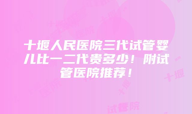 十堰人民医院三代试管婴儿比一二代贵多少！附试管医院推荐！