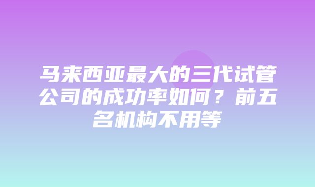 马来西亚最大的三代试管公司的成功率如何？前五名机构不用等