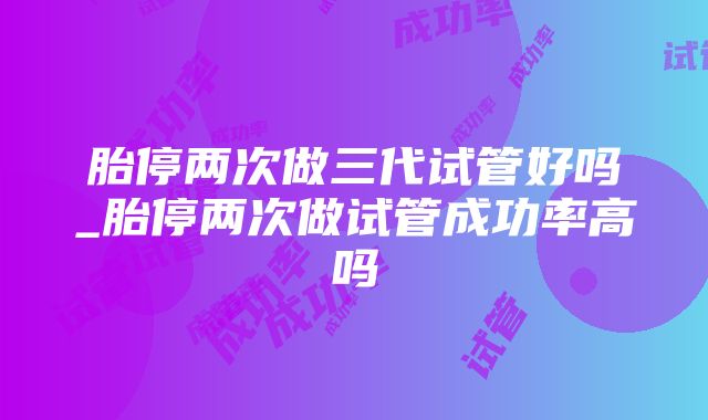 胎停两次做三代试管好吗_胎停两次做试管成功率高吗