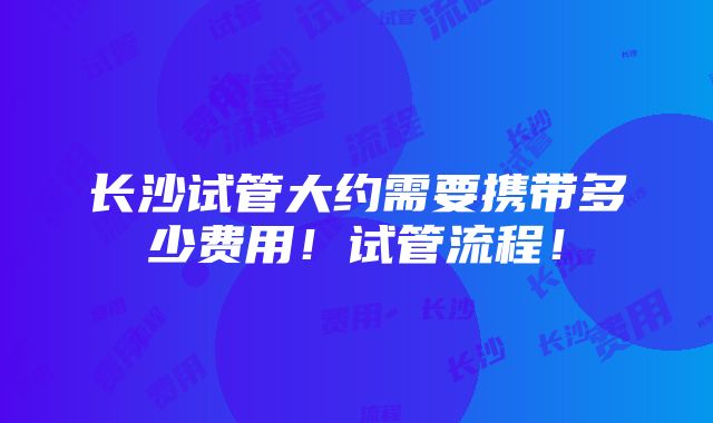 长沙试管大约需要携带多少费用！试管流程！