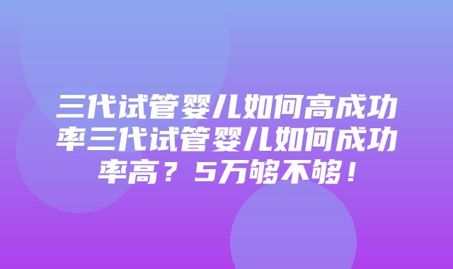 三代试管婴儿如何高成功率三代试管婴儿如何成功率高？5万够不够！