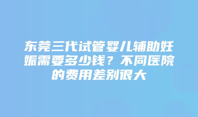 东莞三代试管婴儿辅助妊娠需要多少钱？不同医院的费用差别很大