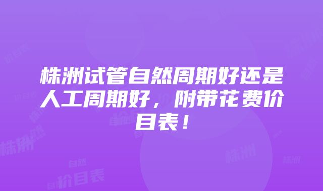 株洲试管自然周期好还是人工周期好，附带花费价目表！