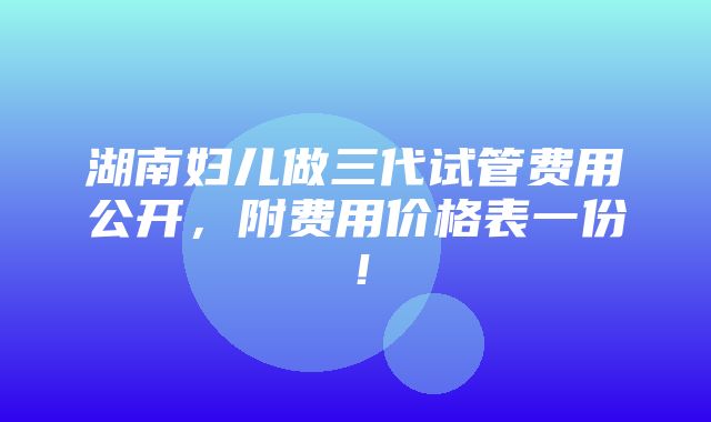 湖南妇儿做三代试管费用公开，附费用价格表一份！