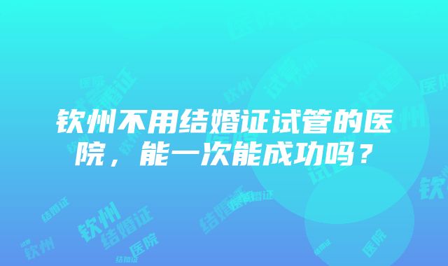 钦州不用结婚证试管的医院，能一次能成功吗？