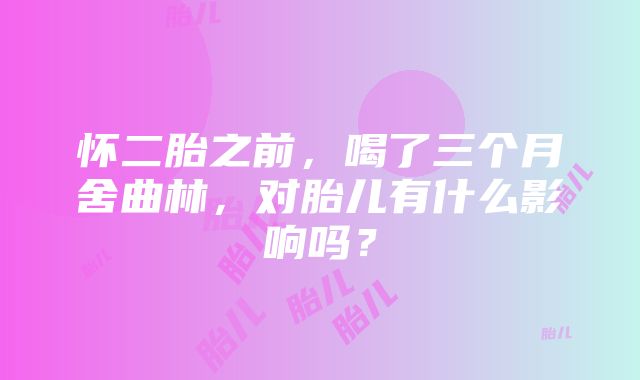 怀二胎之前，喝了三个月舍曲林，对胎儿有什么影响吗？